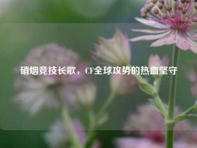 硝烟竞技长歌，CF全球攻势的热血坚守