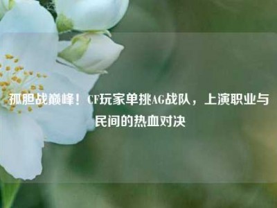 孤胆战巅峰！CF玩家单挑AG战队，上演职业与民间的热血对决