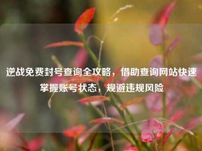 逆战免费封号查询全攻略，借助查询网站快速掌握账号状态，规避违规风险