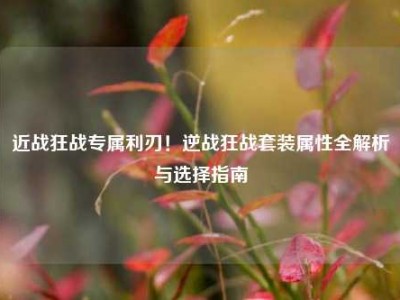 近战狂战专属利刃！逆战狂战套装属性全解析与选择指南
