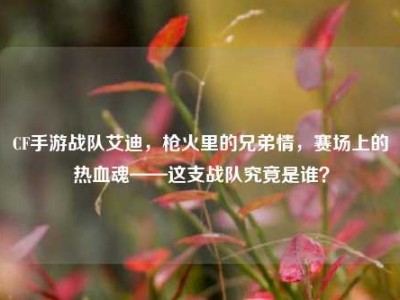 CF手游战队艾迪，枪火里的兄弟情，赛场上的热血魂——这支战队究竟是谁？
