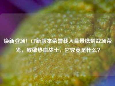 焕新登场！CF新版本荣誉载入背景镌刻战场荣光，致敬热血战士，它究竟是什么？