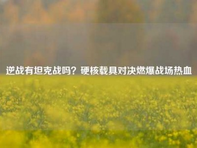 逆战有坦克战吗？硬核载具对决燃爆战场热血