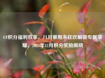CF积分福利双享，八月暑期末狂欢解锁专属荣耀，2024年12月积分奖励揭晓