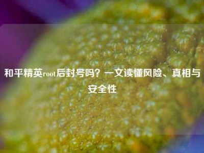 和平精英root后封号吗？一文读懂风险、真相与安全性