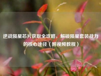 逆战陨星芯片获取全攻略，解锁陨星套装战力的核心途径（附视频教程）