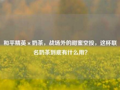 和平精英×奶茶，战场外的甜蜜空投，这杯联名奶茶到底有什么用？