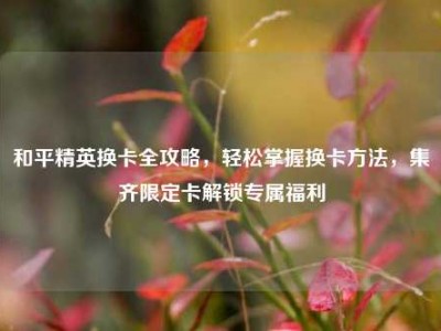 和平精英换卡全攻略，轻松掌握换卡方法，集齐限定卡解锁专属福利
