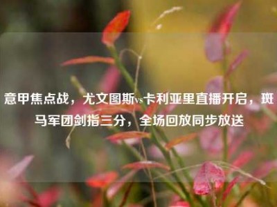 意甲焦点战，尤文图斯vs卡利亚里直播开启，斑马军团剑指三分，全场回放同步放送