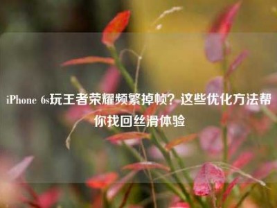 iPhone 6s玩王者荣耀频繁掉帧？这些优化方法帮你找回丝滑体验