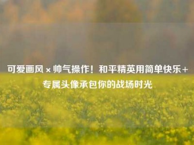 可爱画风×帅气操作！和平精英用简单快乐+专属头像承包你的战场时光