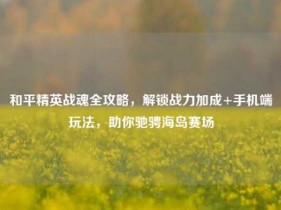 和平精英战魂全攻略，解锁战力加成+手机端玩法，助你驰骋海岛赛场