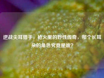 逆战尖耳猎手，枪火里的野性传奇，那个长耳朵的角色究竟是谁？