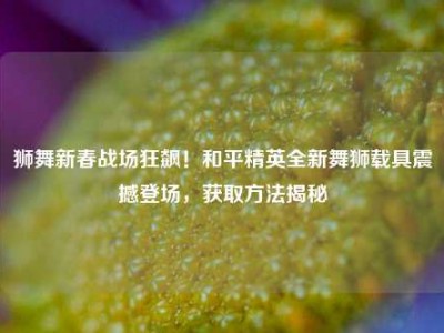 狮舞新春战场狂飙！和平精英全新舞狮载具震撼登场，获取方法揭秘