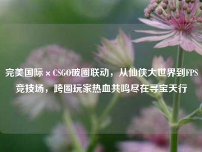 完美国际×CSGO破圈联动，从仙侠大世界到FPS竞技场，跨圈玩家热血共鸣尽在寻宝天行