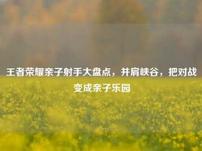 王者荣耀亲子射手大盘点，并肩峡谷，把对战变成亲子乐园
