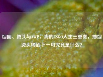 烟圈、烫头与AWP，我的CSGO人生三重奏，抽烟烫头喝酒下一句究竟是什么？