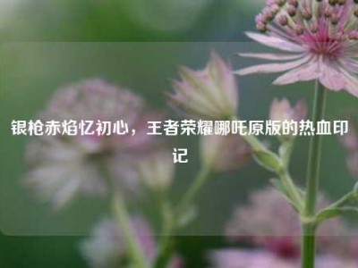 银枪赤焰忆初心，王者荣耀哪吒原版的热血印记
