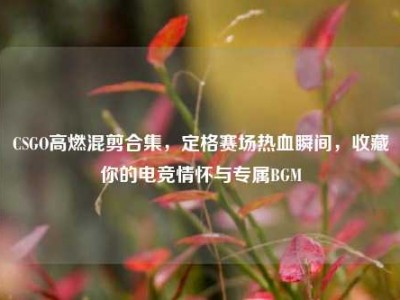CSGO高燃混剪合集，定格赛场热血瞬间，收藏你的电竞情怀与专属BGM