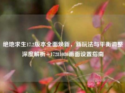 绝地求生17.2版本全面焕新，新玩法与平衡调整深度解析+17281080画面设置指南