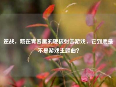 逆战，藏在青春里的硬核射击游戏，它到底是不是游戏主题曲？