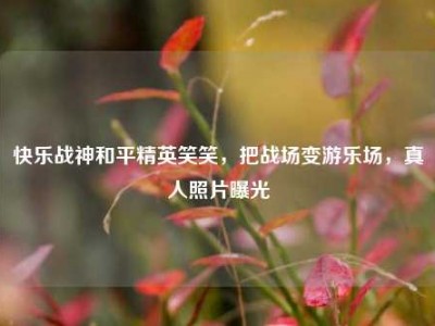 快乐战神和平精英笑笑，把战场变游乐场，真人照片曝光