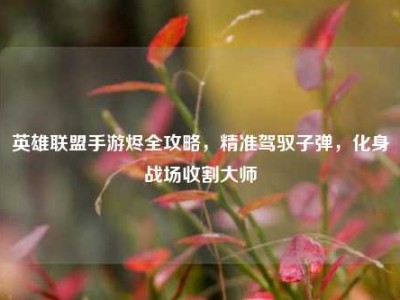 英雄联盟手游烬全攻略，精准驾驭子弹，化身战场收割大师