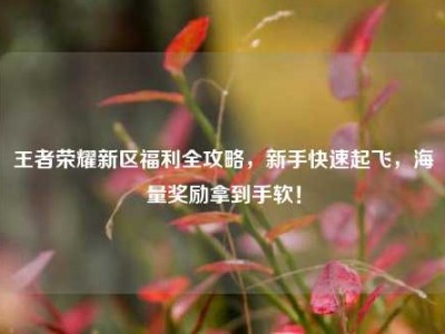王者荣耀新区福利全攻略，新手快速起飞，海量奖励拿到手软！