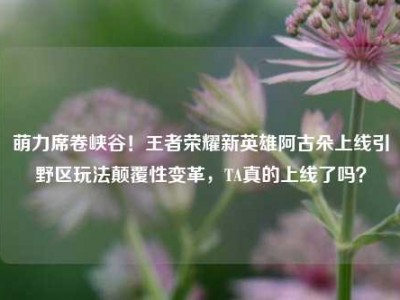 萌力席卷峡谷！王者荣耀新英雄阿古朵上线引野区玩法颠覆性变革，TA真的上线了吗？