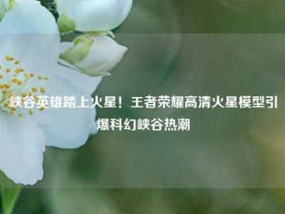 峡谷英雄踏上火星！王者荣耀高清火星模型引爆科幻峡谷热潮