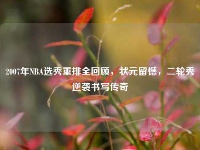 2007年NBA选秀重排全回顾，状元留憾，二轮秀逆袭书写传奇