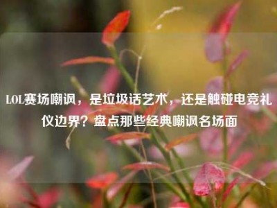 LOL赛场嘲讽，是垃圾话艺术，还是触碰电竞礼仪边界？盘点那些经典嘲讽名场面