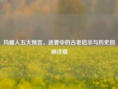 玛雅人五大预言，迷雾中的古老启示与历史回响详情