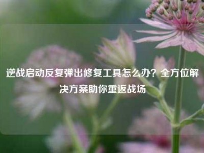 逆战启动反复弹出修复工具怎么办？全方位解决方案助你重返战场