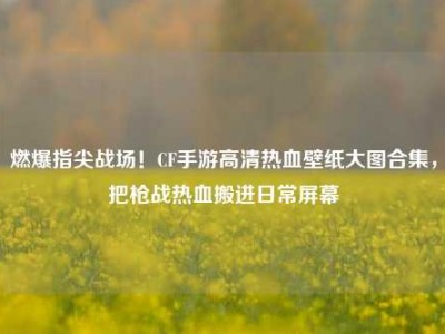 燃爆指尖战场！CF手游高清热血壁纸大图合集，把枪战热血搬进日常屏幕