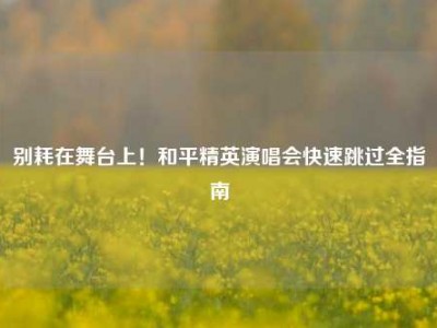 别耗在舞台上！和平精英演唱会快速跳过全指南