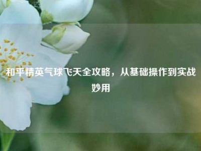 和平精英气球飞天全攻略，从基础操作到实战妙用