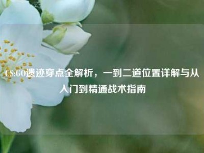 CS:GO遗迹穿点全解析，一到二道位置详解与从入门到精通战术指南