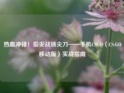 热血冲锋！指尖战场尖刀——手机CSGO（CS:GO移动版）实战指南