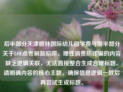 后半部分天津格林国际幼儿园学费与前半部分关于LOL点卷刷新陷阱、理性消费防诈骗的内容缺乏逻辑关联，无法直接整合生成合理标题。请明确内容的核心主题，确保信息逻辑一致后再尝试生成标题。