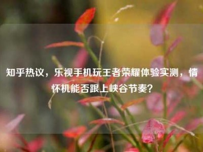 知乎热议，乐视手机玩王者荣耀体验实测，情怀机能否跟上峡谷节奏？