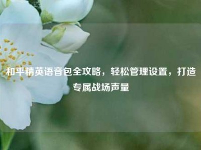 和平精英语音包全攻略，轻松管理设置，打造专属战场声量