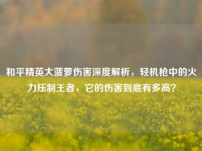 和平精英大菠萝伤害深度解析，轻机枪中的火力压制王者，它的伤害到底有多高？