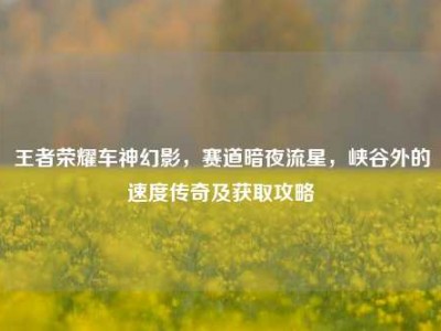 王者荣耀车神幻影，赛道暗夜流星，峡谷外的速度传奇及获取攻略