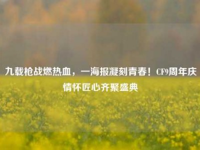 九载枪战燃热血，一海报凝刻青春！CF9周年庆情怀匠心齐聚盛典