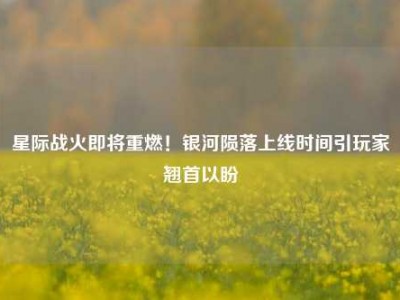 星际战火即将重燃！银河陨落上线时间引玩家翘首以盼