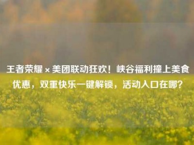 王者荣耀×美团联动狂欢！峡谷福利撞上美食优惠，双重快乐一键解锁，活动入口在哪？