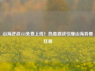 山海逆战453免费上线！热血激战引爆山海异兽狂潮