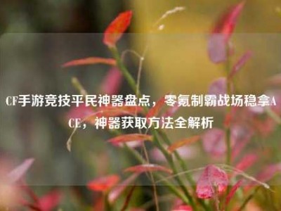 CF手游竞技平民神器盘点，零氪制霸战场稳拿ACE，神器获取方法全解析