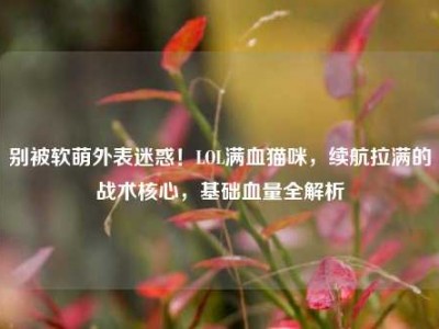 别被软萌外表迷惑！LOL满血猫咪，续航拉满的战术核心，基础血量全解析